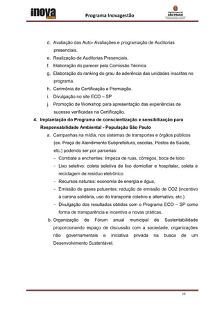 Programa Inovagestão




      d. Avaliação das Auto- Avaliações e programação de Auditorias
         presenciais.
      e. Realização de Auditorias Presenciais.
      f. Elaboração do parecer pela Comissão Técnica
      g. Elaboração do ranking do grau de aderência das unidades inscritas no
         programa.
      h. Cerimônia de Certificação e Premiação.
      i. Divulgação no site ECO – SP
      j. Promoção de Workshop para apresentação das experiências de
         sucesso verificadas na Certificação.
4. Implantação do Programa de conscientização e sensibilização para
   Responsabilidade Ambiental - População São Paulo
      a. Campanhas na mídia, nos sistemas de transportes e órgãos públicos
         (ex. Praça de Atendimento Subprefeitura, escolas, Postos de Saúde,
         etc.) podendo ser por parcerias:
         - Combate a enchentes: limpeza de ruas, córregos, boca de lobo
         - Lixo seletivo: coleta seletiva de lixo domiciliar e hospitalar, coleta e
           reciclagem de resíduo eletrônico
         - Recursos naturais: economia de energia e água,
         - Emissão de gases poluentes: redução de emissão de CO2 (incentivo
           à carona solidária, uso do transporte coletivo e alternativo, etc.)
         - Divulgação dos resultados obtidos com o Programa ECO – SP como
           forma de transparência e incentivo a novas práticas.
      b. Organização    de    Fórum     anual      municipal   de   Sustentabilidade
         proporcionando espaço de discussão com a sociedade, organizações
         não   governamentais     e   iniciativa    privada    na   busca   de   um
         Desenvolvimento Sustentável.




                                                                            10
 