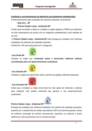 Programa Inovagestão



Avaliação e reconhecimento da aderência aos parâmetros estabelecidos:
O Reconhecimento após avaliação dos quesitos propostos compreende:
      - Selo Eco – SP
      - Prêmio Cidade Limpa - Ambiental SP
O Selo será concedido a todas as unidades e órgãos ligados à PMSP que obtenham
um bom desempenho de acordo com as categorias estabelecidas e terá validade de
um ano.
O Prêmio Cidade Limpa - Ambiental SP será entregue às unidades com melhores
resultados nos sistemas de avaliação propostos.
O Selo Eco- SP será estruturado em 3 categorias:




- Eco Verde SP
Unidade ou órgão que contemple ações e demonstre melhores práticas
consideradas para um desenvolvimento sustentável.




- Eco Amarelo SP
Unidade ou órgão que demonstrar está a caminho da gestão ambiental adequada




- Eco Vermelho SP
Indica que a Unidade ou órgão ainda deve ter mais ações de melhorias e práticas
para implantar uma política ambiental que garanta o seu desenvolvimento
sustentável.




Prêmio Cidade Limpa - Ambiental SP
Entregue às unidades com melhores resultados nos sistemas de avaliação propostos,
podendo ter o recebimento de verbas equivalente a 50% da economia gerada e obras
de melhoria, promoção de eventos educacionais, esportivos ou culturais a serem
obtidos por meio de parcerias com a iniciativa privada.

                                                                         11
 