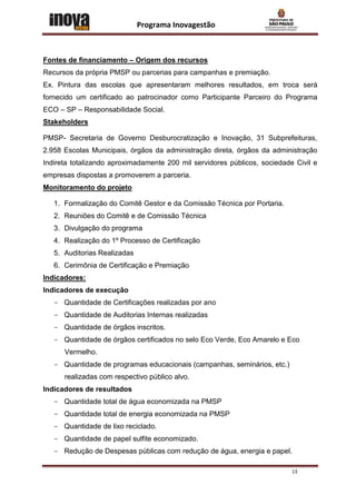 Programa Inovagestão



Fontes de financiamento – Origem dos recursos
Recursos da própria PMSP ou parcerias para campanhas e premiação.
Ex. Pintura das escolas que apresentaram melhores resultados, em troca será
fornecido um certificado ao patrocinador como Participante Parceiro do Programa
ECO – SP – Responsabilidade Social.
Stakeholders

PMSP- Secretaria de Governo Desburocratização e Inovação, 31 Subprefeituras,
2.958 Escolas Municipais, órgãos da administração direta, órgãos da administração
Indireta totalizando aproximadamente 200 mil servidores públicos, sociedade Civil e
empresas dispostas a promoverem a parceria.
Monitoramento do projeto

   1. Formalização do Comitê Gestor e da Comissão Técnica por Portaria.
   2. Reuniões do Comitê e de Comissão Técnica
   3. Divulgação do programa
   4. Realização do 1º Processo de Certificação
   5. Auditorias Realizadas
   6. Cerimônia de Certificação e Premiação
Indicadores:
Indicadores de execução
   - Quantidade de Certificações realizadas por ano
   - Quantidade de Auditorias Internas realizadas
   - Quantidade de órgãos inscritos.
   - Quantidade de órgãos certificados no selo Eco Verde, Eco Amarelo e Eco
      Vermelho.
   - Quantidade de programas educacionais (campanhas, seminários, etc.)
      realizadas com respectivo público alvo.
Indicadores de resultados
   - Quantidade total de água economizada na PMSP
   - Quantidade total de energia economizada na PMSP
   - Quantidade de lixo reciclado.
   - Quantidade de papel sulfite economizado.
   - Redução de Despesas públicas com redução de água, energia e papel.

                                                                           13
 