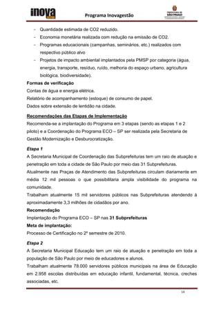 Programa Inovagestão

   - Quantidade estimada de CO2 reduzido.
   - Economia monetária realizada com redução na emissão de CO2.
   - Programas educacionais (campanhas, seminários, etc.) realizados com
      respectivo público alvo
   - Projetos de impacto ambiental implantados pela PMSP por categoria (água,
      energia, transporte, resíduo, ruído, melhoria do espaço urbano, agricultura
      biológica, biodiversidade).
Formas de verificação
Contas de água e energia elétrica.
Relatório de acompanhamento (estoque) de consumo de papel.
Dados sobre extensão de lentidão na cidade.

Recomendações das Etapas de Implementação
Recomenda-se a implantação do Programa em 3 etapas (sendo as etapas 1 e 2
piloto) e a Coordenação do Programa ECO – SP ser realizada pela Secretaria de
Gestão Modernização e Desburocratização.

Etapa 1
A Secretaria Municipal de Coordenação das Subprefeituras tem um raio de atuação e
penetração em toda a cidade de São Paulo por meio das 31 Subprefeituras.
Atualmente nas Praças de Atendimento das Subprefeituras circulam diariamente em
média 12 mil pessoas o que possibilitaria ampla visibilidade do programa na
comunidade.
Trabalham atualmente 15 mil servidores públicos nas Subprefeituras atendendo à
aproximadamente 3,3 milhões de cidadãos por ano.
Recomendação
Implantação do Programa ECO – SP nas 31 Subprefeituras
Meta de implantação:
Processo de Certificação no 2º semestre de 2010.

Etapa 2
A Secretaria Municipal Educação tem um raio de atuação e penetração em toda a
população de São Paulo por meio de educadores e alunos.
Trabalham atualmente 78.000 servidores públicos municipais na área de Educação
em 2.958 escolas distribuídas em educação infantil, fundamental, técnica, creches
associadas, etc.

                                                                             14
 