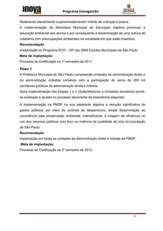Programa Inovagestão

Realizando atendimento a aproximadamente1 milhão de crianças e jovens.
A implementação da Secretaria Municipal de Educação objetiva promover a
educação ambiental aos alunos e por conseqüente a disseminação de uma cultura de
cidadania com preocupações ambientais na sociedade em que estão inseridos.
Recomendação
Implantação do Programa ECO – SP nas 2958 Escolas Municipais de São Paulo
Meta de implantação:
Processo de Certificação no 1º semestre de 2011.

Etapa 3
A Prefeitura Municipal de São Paulo compreende unidades da administração direta e
da administração indiretas contando com a participação de cerca de 200 mil
servidores públicos da administração direta e indireta.
Após implementação das Etapas 1 e 2 (Subprefeituras e Unidades escolares) prevê-
se avaliação e ajustes no processo decorrente da experiência adquirida.

A implementação na PMSP na sua totalidade objetiva a redução significativa de
gastos públicos por meio do controle de desperdícios, ampla disseminação da
consciência pela preservação ambiental, intensificando a imagem de eficiência no
uso dos recursos públicos com foco na melhoria da qualidade de vida da população
de São Paulo.
Recomendação
Implantação em todas as unidades da Administração direta e indireta da PMSP.
Meta de implantação:
Processo de Certificação no 2º semestre de 2012.




                                                                          15
 