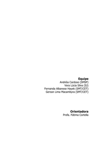 Equipe
            Andréia Cardoso (SMSP)
               Vera Lúcia Silva (SJ)
Fernanda Albanese Hayek (SMT/CET)
 Gerson Lima Macambyra (SMT/CET)




                     Orientadora
               Profa. Fátima Cortella
 