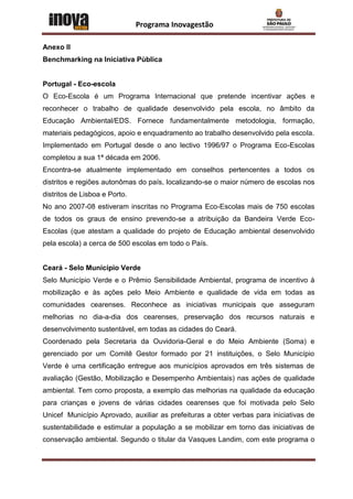 Programa Inovagestão

Anexo II
Benchmarking na Iniciativa Pùblica


Portugal - Eco-escola
O Eco-Escola é um Programa Internacional que pretende incentivar ações e
reconhecer o trabalho de qualidade desenvolvido pela escola, no âmbito da
Educação Ambiental/EDS. Fornece fundamentalmente metodologia, formação,
materiais pedagógicos, apoio e enquadramento ao trabalho desenvolvido pela escola.
Implementado em Portugal desde o ano lectivo 1996/97 o Programa Eco-Escolas
completou a sua 1ª década em 2006.
Encontra-se atualmente implementado em conselhos pertencentes a todos os
distritos e regiões autonômas do país, localizando-se o maior número de escolas nos
distritos de Lisboa e Porto.
No ano 2007-08 estiveram inscritas no Programa Eco-Escolas mais de 750 escolas
de todos os graus de ensino prevendo-se a atribuição da Bandeira Verde Eco-
Escolas (que atestam a qualidade do projeto de Educação ambiental desenvolvido
pela escola) a cerca de 500 escolas em todo o País.


Ceará - Selo Município Verde
Selo Município Verde e o Prêmio Sensibilidade Ambiental, programa de incentivo à
mobilização e às ações pelo Meio Ambiente e qualidade de vida em todas as
comunidades cearenses. Reconhece as iniciativas municipais que asseguram
melhorias no dia-a-dia dos cearenses, preservação dos recursos naturais e
desenvolvimento sustentável, em todas as cidades do Ceará.
Coordenado pela Secretaria da Ouvidoria-Geral e do Meio Ambiente (Soma) e
gerenciado por um Comitê Gestor formado por 21 instituições, o Selo Município
Verde é uma certificação entregue aos municípios aprovados em três sistemas de
avaliação (Gestão, Mobilização e Desempenho Ambientais) nas ações de qualidade
ambiental. Tem como proposta, a exemplo das melhorias na qualidade da educação
para crianças e jovens de várias cidades cearenses que foi motivada pelo Selo
Unicef Município Aprovado, auxiliar as prefeituras a obter verbas para iniciativas de
sustentabilidade e estimular a população a se mobilizar em torno das iniciativas de
conservação ambiental. Segundo o titular da Vasques Landim, com este programa o
 