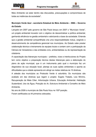 Programa Inovagestão

Meio Ambiente vai estar dentro das discussões, preocupações e compromissos de
todas as instâncias da sociedade".


Município Verde Azul - secretaria Estadual do Meio Ambiente – SMA – Governo
do Estado
Lançado em 2007 pelo governo de São Paulo lançou em 2007 o “Município Verde”,
um projeto ambiental inovador com o objetivo de descentralizar a política ambiental,
ganhando eficiência na gestão ambiental e valorizando a base da sociedade. Entende
que a gestão ambiental compartilhada cria uma responsabilidade mútua, exigindo o
desenvolvimento de competência gerencial nos municípios. Ao Estado cabe prestar
colaboração técnica e treinamento às equipes locais e contam com a participação da
Câmara de Vereadores e das entidades civis, ambientalistas ou de representação da
cidadania.
A capacitação das lideranças municipais – prefeitos, vices e interlocutores do Projeto
tem como objetivo a preparação técnica destas lideranças para a elaboração do
plano de ação municipal, que é um instrumento pelo qual o município faz um
diagnóstico da sua situação local, planeja as suas ações ambientais e aponta as
dificuldades que a cidade apresenta em atingir as metas relativas às 10 diretivas.
A adesão dos municípios ao Protocolo Verde é voluntária. Os municípios são
avaliado em dez diretivas que regem o projeto: Esgoto Tratado, Lixo Mínimo,
Recuperação da Mata Ciliar, Arborização Urbana, Educação Ambiental, Habitação
Sustentável, Uso da Água, Poluição do Ar, Estrutura Ambiental e Conselho de Meio
Ambiente.
No ano de 2008 o município de São Paulo ficou na 100ª posição.
Foram certificados os 44 primeiros colocados.
 