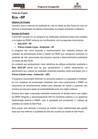 Programa Inovagestão

Título do Projeto

Eco –SP
Objetivo do Projeto
Contribuir para a melhoria da qualidade de vida na cidade de São Paulo por meio do
estímulo à implantação de práticas relacionadas à proteção ambiental e cidadania.

Escopo do Projeto
O ECO-SP consiste em um programa de certificação ambiental pública das unidades
e os órgãos da PMSP instituído por Lei Municipal, com os seguintes instrumentos:
      Selo ECO – SP
      Prêmio Cidade Limpa - Ambiental – SP
O programa tem como proposta o reconhecimento das melhores práticas nas
unidades da administração direta e indireta da PMSP que asseguram melhorias na
qualidade de vida, preservação dos recursos naturais e desenvolvimento sustentável
na cidade de São Paulo.
As unidades que apresentarem maior aderência às práticas ambientais receberão o
Selo ECO–SP sendo que as que apresentarem o melhor desempenho no
atendimento aos critérios de qualidade ambiental propostos serão premiadas com o
Prêmio Cidade Limpa - Ambiental – (SP).

O programa visa também estimular os servidores públicos e a população a mobilizar-
se com iniciativas de conservação ambiental, bem como proporcionar a PMSP um
instrumento de reconhecimento público para obtenção de verbas e parcerias com
iniciativa privada para ações de sustentabilidade junto aos órgãos públicos.

Enfoque será dado à educação ambiental inicialmente no âmbito interno aos órgãos
da PMSP atingindo a aproximadamente 200 mil servidores públicos e na seqüência
disseminação externa à PMSP, junto à sociedade civil envolvendo 11 milhões de
cidadãos da cidade de São Paulo.

Este projeto está alinhado à proposta de Cidade Limpa implementada pela gestão
atual que visa melhorar a qualidade de vida dos usuários da cidade de São Paulo.




                                                                               1
 