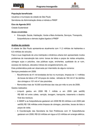Programa Inovagestão


População beneficiada
Usuários e munícipes da cidade de São Paulo
Servidores da Administração direta e indireta a PMSP

Eixo da Agenda 2012
Cidade Sustentável

Áreas envolvidas
      Educação, Saúde, Habitação, Verde e Meio Ambiente, Serviços, Transporte,
       Subprefeituras e demais órgãos ligados à PMSP


Análise de contexto
A cidade de São Paulo apresenta-se atualmente com 11,2 milhões de habitantes e
6,5 milhões de veículos.
Face à sua magnitude de uma metrópole e dinâmica urbana tem apresentado muitos
problemas de manutenção tais como: bocas de lobos e poços de visitas entupidos,
córregos sujos e poluídos, vias públicas sujas, enchentes, qualidade do ar ruim,
excesso de resíduos, elevados índices de congestionamento, etc.
Esta problemática pode ser observada por intermédio de alguns números:
Serviços prestados em 2008:
   - Recolhimento de 41 mil toneladas de lixo no município, limpeza de 1,1 milhões
       de bocas de lobos e 97 mil poços de visitas; retirada de 164 mil m³ de detritos
       dos córregos e 101 mil m³ dos piscinões.
   - Removidos mais de 16.000 ocorrências das vias por mês no ano de 2008.
Gastos realizados:
   - Limpurb     gastou      em    2008   R$   1   milhão   e   em   2009   (até   set/09)
       R$ 685 mil entre coleta, varrição, lavagem, transporte, tratamento e destino
       final dos resíduos.
   - A SMSP e as Subprefeituras gastaram em 2008 R$ 95 milhões e em 2009 (até
       set/09) R$ 106 milhões entre limpeza de córregos, piscinões, bocas de lobo e
       poços de visita.
   - A Coordenação das Secretaria da Sub Prefeituras com 31 Subprefeituras
       gastaram em 2008; R$ 8,8 milhões em água e 8,5 milhões em energia elétrica.




                                                                                   2
 