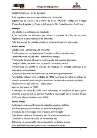 Programa Inovagestão

Crédito de Carbono – linhas de crédito

Práticas públicas ambientais existentes e não certificadas
Experiências de sucesso no Governo do Ceará (Município Verde), em Portugal
(Projeto Eco-Escola) e no Governo do Estado de São Paulo (Município Azul-Verde)

Ameaças
Não adesão e sensibilização da população
Ações contrárias das entidades que utilizam o processo de coleta de lixo como
negócio (face à possível redução de demanda)
Falta de interesse da iniciativa privada em participar da parceria (premiação)

Pontos Fortes
Cidade Limpa – agregar aspecto Ambiental.
Projeto requer poucos investimentos financeiros e de recursos humanos.
Decreto Municipal 47.684/2006 – Economia de energia
Preocupação da administração na melhor gestão dos recursos disponíveis
Desejo e pré-disposição de troca de experiências intersecretarial
Transparência da Gestão na questão de iniciativas de proteção ambiental e de
redução de gastos públicos.
Existências de iniciativas ambientais e de redução de gastos públicos.
“Competição salutar” entre unidades da PMSP na busca de melhores práticas de
proteção ambiental” entre os órgãos e unidades da administração direta e indireta.
Reconhecimento das unidades – boas práticas
Melhoria da imagem da PMSP
A utilização do índice ECO-SP como instrumento de evidência de preocupação
ambiental proporcionará ao Sponsor “Prefeito” a negociação com a iniciativa privada
(PPP) para efetuar parcerias com a PMSP.

Pontos Fracos
Ausência de uma consciência ambiental pelos servidores públicos
Incipiente gestão por indicadores na administração pública
Dificuldade de comunicação entre órgãos da administração
Falta de disponibilidade de recursos web 2.0 em todas as unidades
Dificuldade e resistência ao uso de ferramentas web
Deficiência na comunicação interna impactando em falta de adesão
Falta de envolvimento dos gestores das unidades (liderança)
                                                                                 4
 