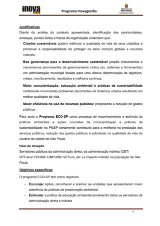 Programa Inovagestão



Justificativas
Diante da análise do contexto apresentada, identificação das oportunidades,
ameaças, pontos fortes e fracos da organização entendem que:
  Cidades sustentáveis podem melhorar a qualidade de vida de seus cidadãos e
  promover a responsabilidade de proteger os bens comuns globais e recursos
  naturais.

  Boa governança para o desenvolvimento sustentável propõe instrumentos e
  mecanismos permanentes de gerenciamento cíclico (ex. sistemas e ferramentas)
  em administração municipal focada para uma efetiva determinação de objetivos,
  metas, monitoramento, resultados e melhoria contínua.

  Maior conscientização, educação ambiental e práticas de sustentabilidade
  certamente minimizarão problemas decorrentes da dinâmica urbana resultando em
  melhor qualidade de vida.

  Maior eficiência no uso de recursos públicos: propiciando a redução de gastos
  públicos.

Para tanto o Programa ECO-SP como processo de reconhecimento e estímulo às
práticas ambientais e ações concretas de conscientização e práticas de
sustentabilidade na PMSP certamente contribuirá para a melhoria na prestação dos
serviços públicos, redução dos gastos públicos e sobretudo na qualidade de vida do
usuário da cidade de São Paulo.

Raio de atuação
Servidores públicos da administração direta, da administração indireta (CET/
SPTrans/ COHAB/ LIMPURB/ SPTuris, etc.) e impacto indireto na população de São
Paulo.

Objetivos específicos

O programa ECO-SP tem como objetivos:

   - Encorajar ações, reconhecer e premiar as unidades que apresentarem maior
         aderência às práticas de preservação ambiental.
   - Estimular a prática de educação ambiental envolvendo todos os servidores da
         administração direta e indireta


                                                                               6
 