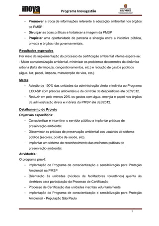 Programa Inovagestão

   - Promover a troca de informações referente à educação ambiental nos órgãos
        da PMSP
   - Divulgar as boas práticas e fortalecer a imagem da PMSP
   - Propiciar uma oportunidade de parceria e sinergia entre a iniciativa pública,
        privada e órgãos não governamentais.

Resultados esperados
Por meio da implementação do processo de certificação ambiental interna espera-se:
- Maior conscientização ambiental, minimizar os problemas decorrentes da dinâmica
urbana (falta de limpeza, congestionamentos, etc.) e redução de gastos públicos
(água, luz, papel, limpeza, manutenção de vias, etc.)

Metas
   - Adesão de 100% das unidades da administração direta e indireta ao Programa
        ECO-SP com práticas ambientais e de controle de desperdícios até dez/2012.
   - Reduzir em pelo menos 20% os gastos com água, energia e papel nos órgãos
        da administração direta e indireta da PMSP até dez/2012.

Detalhamento do Projeto
Objetivos específicos:
   - Conscientizar e incentivar o servidor público a implantar práticas de
        preservação ambiental.
   - Disseminar as práticas de preservação ambiental aos usuários do sistema
        público (escolas, postos de saúde, etc).
   - Implantar um sistema de reconhecimento das melhores práticas de
        preservação ambiental.
Atividades:
O programa prevê:
   - Implantação do Programa de conscientização e sensibilização para Proteção
        Ambiental na PMSP
   - Orientação às unidades (núcleos de facilitadores voluntários) quanto às
        diretrizes para participação do Processo de Certificação
   - Processo de Certificação das unidades inscritas voluntariamente
   - Implantação do Programa de conscientização e sensibilização para Proteção
        Ambiental - População São Paulo


                                                                             7
 
