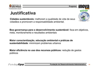 Programa



 Justificativa
 Cidades sustentáveis: melhoram a qualidade de vida de seus
 cidadãos e promovem a responsabilidade ambiental.


 Boa governança para o desenvolvimento sustentável: foca em objetivos,
 meta, monitoramento e resultados ambientais


 Maior conscientização, educação ambiental e práticas de
 sustentabilidade: minimizam problemas urbanos
         bilid d    i i i       bl       b


 Maior eficiência no uso dos recursos públicos: redução de gastos
 públicos



FundapEgap                           Fundação do Desenvolvimento Administrativo   13
 