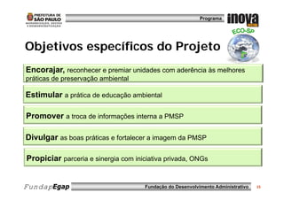 Programa




Objetivos específicos do Projeto
Encorajar, reconhecer e premiar unidades com aderência às melhores
práticas de preservação ambiental

Estimular a prática de educação ambiental

Promover a troca de informações interna a PMSP

Divulgar as boas práticas e fortalecer a imagem da PMSP

Propiciar parceria e sinergia com iniciativa privada, ONGs


FundapEgap                           Fundação do Desenvolvimento Administrativo   15
 