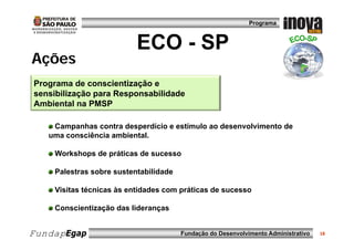 Programa



                          ECO - SP
Ações
Programa de conscientização e
sensibilização p
           ç para Responsabilidade
                      p
Ambiental na PMSP

    Campanhas contra desperdício e estímulo ao desenvolvimento de
   uma consciência ambiental.

    Workshops de práticas de sucesso

    Palestras sobre sustentabilidade

    Visitas técnicas às entidades com práticas de sucesso

    Conscientização das lideranças


FundapEgap                             Fundação do Desenvolvimento Administrativo   18
 