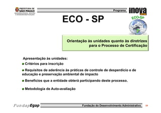 Programa



                           ECO - SP

                               Orientação às unidades quanto às diretrizes
                                           para o Processo de Certificação


   Apresentação às unidades:
    Critérios para inscrição
    Requisitos de aderência às práticas de controle de desperdício e de
    R    i it d d ê i à          áti    d     t l d d        dí i    d
   educação e preservação ambiental de impacto
    Benefícios que a entidade obterá participando deste processo.
               q                     p      p           p

    Metodologia de Auto-avaliação



FundapEgap                             Fundação do Desenvolvimento Administrativo   19
 