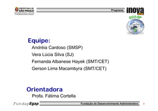 Programa




     Equipe:
      q p
       Andréia Cardoso (SMSP)
       Vera Lúcia Silva (SJ)
       Fernanda Albanese Hayek (SMT/CET)
       Gerson Lima Macambyra (SMT/CET)



     Orientadora
       Profa. Fátima Cortella
FundapEgap                      Fundação do Desenvolvimento Administrativo   2
 