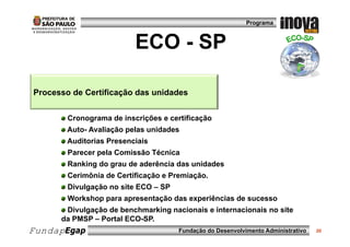 Programa



                          ECO - SP

Processo de Certificação das unidades
                     ç


        Cronograma de inscrições e certificação
        Auto- Avaliação pelas unidades
        Auditorias Presenciais
        Parecer pela Comissão Técnica
        Ranking do grau de aderência das unidades
        Cerimônia de Certificação e Premiação.
        Divulgação no site ECO – SP
        Workshop para apresentação das experiências de sucesso
       Divulgação de benchmarking nacionais e internacionais no site
       Di l    ã d b     h     ki    i   i    i t     i   i      it
      da PMSP – Portal ECO-SP.
FundapEgap                            Fundação do Desenvolvimento Administrativo   20
 