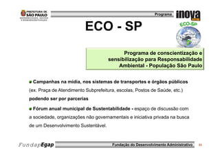 Programa



                             ECO - SP
                                              Programa de conscientização e
                                        sensibilização para Responsabilidade
                                            Ambiental - População São Paulo


    Campanhas na mídia, nos sistemas de transportes e órgãos públicos
   (ex. Praça de Atendimento Subprefeitura, escolas, Postos de Saúde, etc.)
   podendo ser por parcerias

    Fórum anual municipal de Sustentabilidade - espaço de discussão com
   a sociedade, organizações não governamentais e iniciativa privada na busca
   de um Desenvolvimento Sustentável.



FundapEgap                                Fundação do Desenvolvimento Administrativo   21
 