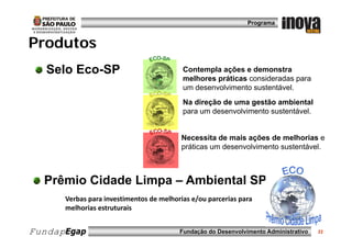 Programa


Produtos
P od tos
   Selo Eco-SP
        Eco SP                            Contempla ações e demonstra
                                          C t     l    õ     d       t
                                          melhores práticas consideradas para
                                          um desenvolvimento sustentável.
                                          Na direção de uma gestão ambiental
                                          para um desenvolvimento sustentável.


                                          Necessita de mais ações de melhorias e
                                          práticas um desenvolvimento sustentável.



  Prêmio Cidade Limpa – Ambiental SP
      Verbas para investimentos de melhorias e/ou parcerias para 
      melhorias estruturais
      melhorias estruturais


FundapEgap                               Fundação do Desenvolvimento Administrativo   22
 