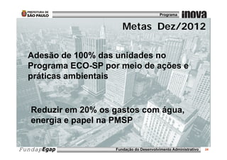 Programa


                      Metas Dez/2012
                      Metas Dez/2012

  Adesão de 100% das unidades no
  Programa ECO-SP por meio de ações e
  p
  práticas ambientais


   Reduzir em 20% os gastos com água,
   energia e papel na PMSP


FundapEgap           Fundação do Desenvolvimento Administrativo   24
 