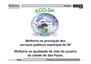 Programa




           Melhoria na prestação dos
        serviços públicos municipal de SP

Benefíciosna qualidade de vida do usuário
   Melhoria esperados
             da cidade de São Paulo.
FundapEgap               Fundação do Desenvolvimento Administrativo   3
 