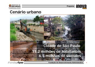 Programa



 Cenário b
 C á i urbano




                   Cidade de São Paulo
             11,2 milhões de habitantes
                 6,5
                 6 5 milhões de veículos
FundapEgap            Fundação do Desenvolvimento Administrativo   5
 