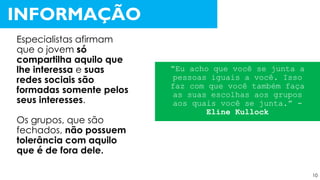 Especialistas afirmam
que o jovem só
compartilha aquilo que
lhe interessa e suas
redes sociais são
formadas somente pelos
seus interesses.
Os grupos, que são
fechados, não possuem
tolerância com aquilo
que é de fora dele.
INFORMAÇÃO
“Eu acho que você se junta a
pessoas iguais a você. Isso
faz com que você também faça
as suas escolhas aos grupos
aos quais você se junta.” -
Eline Kullock
10
 