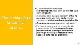 100
• O jovem brasileiro sente-se
sobrecarregado, seja com os estudos, seja
com o trabalho.
• A crise fez com que precisassem entrar no
mercado cada vez mais cedo, muitas
vezes para ajudar nas despesas da família.
• Cresceu o desemprego entre os jovens.
• E o que se percebe é uma população
jovem na qual são representativos os
percentuais de busca por tratamento
psicológico e até por medicamentos
ligados a este tipo de problema.
Mas a vida não é
lá tão fácil
assim...
 