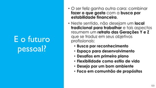 101
• O ser feliz ganha outra cara: combinar
fazer o que gosta com a busca por
estabilidade financeira.
• Neste sentido, não desejam um local
tradicional para trabalhar e tais aspectos
resumem um retrato das Gerações Y e Z
que se traduz em seus objetivos
profissionais:
• Busca por reconhecimento
• Espaço para desenvolvimento
• Desafios em primeiro plano
• Flexibilidade como estilo de vida
• Desejo por um bom ambiente
• Foco em comunhão de propósitos
E o futuro
pessoal?
 