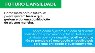 Como meta para o futuro, os
jovens querem fazer o que
gostam e dar uma contribuição
de alguma maneira.
FUTURO E ANSIEDADE
Sobre como o jovem lida com as diversas
possibilidades para moldar o futuro, todos veem
um lado positivo e negativo: positivo porque
não se prende a só uma opção e negativo pois
gera uma ansiedade e questionamentos.
13
 