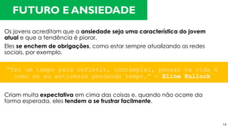 Os jovens acreditam que a ansiedade seja uma característica do jovem
atual e que a tendência é piorar.
Eles se enchem de obrigações, como estar sempre atualizando as redes
sociais, por exemplo.
Criam muita expectativa em cima das coisas e, quando não ocorre da
forma esperada, eles tendem a se frustrar facilmente.
FUTURO E ANSIEDADE
“Ter um tempo para refletir, contemplar, pensar na vida é
como se eu estivesse perdendo tempo.” - Eline Kullock
14
 