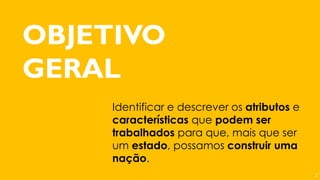OBJETIVO
GERAL
Identificar e descrever os atributos e
características que podem ser
trabalhados para que, mais que ser
um estado, possamos construir uma
nação.
2
 