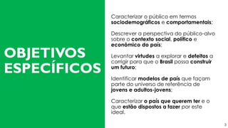 Caracterizar o público em termos
sociodemográficos e comportamentais;
Descrever a perspectiva do público-alvo
sobre o contexto social, político e
econômico do país;
Levantar virtudes a explorar e defeitos a
corrigir para que o Brasil possa construir
um futuro;
Identificar modelos de país que façam
parte do universo de referência de
jovens e adultos-jovens;
Caracterizar o país que querem ter e o
que estão dispostos a fazer por este
ideal.
OBJETIVOS
ESPECÍFICOS
3
 