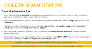 5
O questionário eletrônico:
 Foram desenvolvidas 49 perguntas, englobando dados básicos e comportamentais, o que os jovens pensam do
Brasil, seu modelo ideal de país e o que esperam do futuro.
 Para o desenvolvimento do questionário, utilizamos a ferramenta disponível no pacote Google Docs e o apoio da
Opinion Box.
 Para tornar viável a coleta, entramos em contato com comunidades universitárias e pessoas de referência em
cada praça, buscando parcerias e diversidade de perfis.
 Além disso, o link também foi enviado a pessoas presentes em mailings de perfis específicos e adequados aos
objetivos do projeto.
 Deste modo, o questionário esteve disponível para preenchimento entre 03/07 a 18/09, com divulgação para perfis
mapeados e, também, por redes sociais (Facebook e Twitter) e e-mail.
COLETA QUANTITATIVA
Segmentação demográfica: Jovens brasileiros, com idades de 18/24 e 25/34 anos.
Abrangência geográfica: 1620 respondentes divididos proporcionalmente por região no Brasil.
 