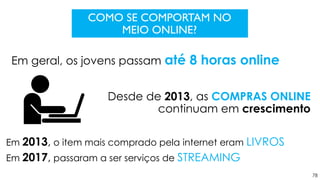 78
COMO SE COMPORTAM NO
MEIO ONLINE?
Em geral, os jovens passam até 8 horas online
Desde de 2013, as COMPRAS ONLINE
continuam em crescimento
Em 2013, o item mais comprado pela internet eram LIVROS
Em 2017, passaram a ser serviços de STREAMING
 