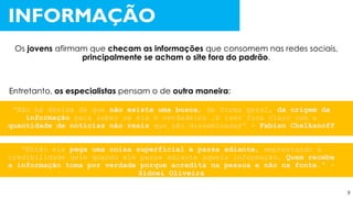 “Não há dúvida de que não existe uma busca, de forma geral, da origem da
informação para saber se ela é verdadeira .E isso fica claro com a
quantidade de notícias não reais que são disseminadas” - Fabian Chelkanoff
“Então ele pega uma coisa superficial e passa adiante, emprestando a
credibilidade dele quando ele passa adiante aquela informação. Quem recebe
a informação toma por verdade porque acredita na pessoa e não na fonte.” -
Sidnei Oliveira
Os jovens afirmam que checam as informações que consomem nas redes sociais,
principalmente se acham o site fora do padrão.
INFORMAÇÃO
Entretanto, os especialistas pensam o de outra maneira:
9
 