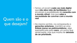 98
Quem são e o
que desejam?
• Temos um jovem cada vez mais digital,
que não abre mão de facilidades que
envolvam a possibilidade de conexão com
o mundo virtual, mas que sabe a
necessidade de conviver com o mundo
real.
• No mesmo sentido, na comparação a
gerações anteriores, mantém-se uma
ênfase menor ao patrimonialismo, algo
exemplificado pelo carro, um sonho que
ainda existe, mas que mostra ter deixado
de ser prioridade.
 
