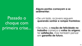 99
Alguns pontos começam a se
sedimentar:
• De um lado, os jovens seguem
querendo sonhar e romper fronteiras;
• De outro, a noção de felicidade no
trabalho começa a voltar às origens:
ter satisfação, mas também pensar
em garantia de futuro.
Passado o
choque com
primeira crise...
 