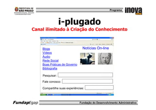 Programa




                          i-plugado
       Canal ilimitado à Criação do Conhecimento



             Blogs                        Notícias On-line
             Vídeos
             Áudio
             Rede Social
             Boas Práticas de Governo
             Bibliografia

             Pesquisar:

             Fale conosco:

             Compartilhe suas experiências:



FundapEgap                              Fundação do Desenvolvimento Administrativo
 