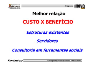 Programa




                Melhor relação
             CUSTO X BENEFÍCIO

              Estruturas existentes

                  Servidores

  Consultoria em ferramentas sociais

FundapEgap              Fundação do Desenvolvimento Administrativo
 