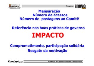 Programa


                Mensuração
            Número de acessos
       Número de postagens ao Comitê

  Referência nas boas práticas de governo

             IMPACTO
 Comprometimento, participação solidária
        Resgate da motivação

FundapEgap           Fundação do Desenvolvimento Administrativo
 