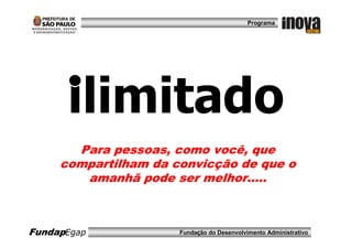 Programa




      ilimitado
       Para pessoas, como você, que
     compartilham da convicção de que o
        amanhã pode ser melhor.....



FundapEgap            Fundação do Desenvolvimento Administrativo
 