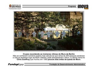Programa




                Cruzes recordando as inúmeras vítimas do Muro de Berlim
   Não se conhecem números exatos mas calcula-se que cerca de 300 pessoas perderam
   a vida ao tentarem fugir da RDA e Berlim Leste atravessando o Muro. A última vítima foi
        Chris Gueffroy que morreu em 1989 poucos dias antes da queda do Muro.

FundapEgap                                     Fundação do Desenvolvimento Administrativo
 