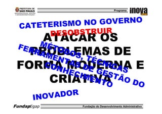 Programa




 CA TETERISMO N     O GOVERNO
         DE SOBSTRUIR
       ATACAR OS
 FER MÉTO
   PROBLEMAS DE
    RAM DO S
          ENT    , TÉ
              AS      CNI
 FORMAHMODERNA E
       CON
             ECI
                  DE
                     GES
                          CAS
                  MEN     TÃO
         CRIATIVA      TO     DO

    IN O V ADOR
FundapEgap       Fundação do Desenvolvimento Administrativo
 