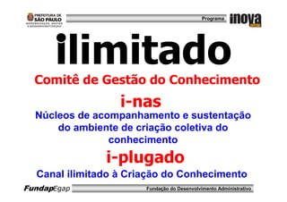 Programa




      ilimitado
  Comitê de Gestão do Conhecimento
                  i-nas
  Núcleos de acompanhamento e sustentação
      do ambiente de criação coletiva do
                conhecimento
               i-plugado
  Canal ilimitado à Criação do Conhecimento
FundapEgap             Fundação do Desenvolvimento Administrativo
 