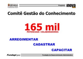 Programa




Comitê Gestão do Conhecimento


             165 mil
             POTENCIAIS COLABORADORES


  ARREGIMENTAR
                 CADASTRAR
                                    CAPACITAR
FundapEgap              Fundação do Desenvolvimento Administrativo
 