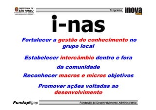 Programa




             i-nas
   Fortalecer a gestão do conhecimento no
                 grupo local

    Estabelecer intercâmbio dentro e fora
               da comunidade
   Reconhecer macros e micros objetivos
         Promover ações voltadas ao
             desenvolvimento
FundapEgap             Fundação do Desenvolvimento Administrativo
 