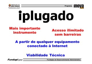 Programa




       iplugado
 Mais importante
                             Acesso ilimitado
  instrumento
                              sem barreiras

     A partir de qualquer equipamento
           conectado à Internet

             Viabilidade Técnica
FundapEgap             Fundação do Desenvolvimento Administrativo
 