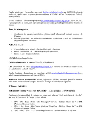 Escolas Municipais - Encaminhar, por e-mail dec@uberabadigital.com.br, até 04/03/2010, cópia do
projeto da escola, com a programação das atividades, à SEMEC, A/C do Departamento Cultural,
para apreciação.

Escolas Estaduais – Encaminhar por e mail sre.uberaba.dire@educacao.mg.gov.br , até 04/03/2010,
cópia do projeto da escola, com a programação das atividades, para a Superintendência Regional de
Ensino.

Área de Abrangência

   •   Abordagem dos aspectos: econômico, político, social, educacional, cultural, histórico de
       Uberaba.
   •   Interdisciplinaridade, nos diferentes componentes curriculares e áreas do conhecimento
       (Seguem sugestões em anexo).

PÚBLICO- ALVO

   •   Alunos da Educação Infantil – Escolas Municipais e Estaduais
   •   Ensino Fundamental 1 e 2 – Escolas Municipais e Estaduais
   •   Ensino Médio – Escolas Estaduais

LOCAL: Instituições de Ensino

Culminância em todas as escolas: 27/03/2010 ( Dia Letivo)

Obs. Encaminhar, por e-mail dec@uberabadigital.com.br, o relatório das atividades desenvolvidas,
ao Departamento Cultural, até 23/03.

Escolas Estaduais – Encaminhar por e mail para a SRE sre.uberaba.dire@educacao.mg.gov.br , o
relatório das atividades desenvolvidas, até 23/03.

Atividades a serem desenvolvidas: Relatos, exposições, oficinas, auditórios, passeatas, mostras,
entre outras ações desenvolvidas pela instituição ao longo do trabalho com o projeto.

3ª Etapa: EVENTOS

b) Seminário sobre “Histórias da Cidade” – Aula especial sobre Uberaba

Os alunos terão oportunidade de conhecer um pouco mais sobre as “Histórias do Povo de Uberaba”,
por meio de Contadores de Causos e Historiadores.

   •   16/03 –14h – Local : Cine Teatro Municipal Vera Cruz - Público: Alunos da 7ª ao EM.
       (Ambas as Redes de Ensino)
   •   17/03 – 8h – Local : Cine Teatro Municipal Vera Cruz - Público: Alunos da 7ª ao EM.
       (Ambas as Redes de Ensino)
   •   25/03 – 14h – Local : TEU – Teatro Experimental de Uberaba - Público: 5º e 6º ano
 