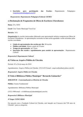 •   Inscrições   para     participação       das    Escolas:     Departamento      Pedagógico
       (miprata@uberabadigital.com.br)

   Responsáveis: Departamento Pedagógico/Cultural- SEMEC

c) Declamação de Fragmentos de Obras de Escritores Uberabenses

Datas: 29 e 30/03

Local: Cine Teatro Municipal Vera Cruz

Horário: 14 h

Organização:As escolas interessadas elaborarão uma apresentação artística composta por Obras de
Escritores Uberabenses. As apresentações ocorrerão na data acima agendada e serão assistidas pelas
escolas convidadas.

   •   Limite de apresentações das escolas por dia: 04 escolas
   •   Público convidado: alunos a partir de 10 anos
   •   Tempo de apresentação: até 15min
   •   Inscrições das escolas e agendamentos para assistir às apresentações : Departamento
       Cultural

Responsável: Departamento Cultural

d) Visitas ao Arquivo Público de Uberaba

Período: 03 a 26 de março de 2010

Agendamentos: Arquivo Público de Uberaba (3312-4315/email - arquivouberaba@yahoo.com.br)

Responsável: Arquivo Público de Uberaba

f) Visita à Biblioteca Pública Municipal “ Bernardo Guimarães”

BIBLIOTUR – Contextualizando as Histórias de Uberaba

Público: Ensino Fundamental

Agendamentos: Biblioteca Pública Municipal

(3332-1900/email - vivibiblioteca@uberabadigital.com.br)

Responsável: Biblioteca Municipal

4ª Etapa: CONCURSO

Em parceria com a Fundação Cultural de Uberaba, será lançado um Concurso dos”190 anos de
Uberaba”, para as categorias:
 