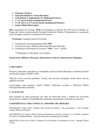 •   Professor ( Poema )
   •   Educação Infantil 4 e 5 anos (Desenho);
   •   Ciclo Inicial e Complementar de Alfabetização (Frase )
   •   1º a 5º ano do Ensino Fundamental (Frase);
   •   5ª a 8ª série e 6º a 9º ano do Ensino Fundamental (Poema) ;
   •   Ensino Médio (Dissertação).

Obs. Lançamento do Concurso: 02/03 na Solenidade de Abertura dos 190 Anos de Uberaba, no
Parque das Acácias, promovida pela Fundação Cultural de Uberaba. O Regulamento e a premiação
serão divulgados a partir do Lançamento do Concurso.

   Premiação: Fundação Cultural de Uberaba

   •   Inscrição das escolas participantes: 03 a 10/03
   •   Local de inscrições: Biblioteca Municipal Bernardo Guimarães
   •   Culminância e Resultados do Concurso: 14/04 – Local: a definir

       ***Premiação e Coffe Break com o Prefeito

Responsáveis: Biblioteca Municipal, Departamento Cultural e Departamento Pedagógico



4. RECURSOS

Humanos: Educandos, educadores e comunidade escolar das Redes Municipal e Estadual de Ensino
de Uberaba. Equipes: SEMEC e SRE.

Materiais: Livros, revistas, periódicos , jornais, sites de busca, fotografias, dentre outros, itens de
papelaria em geral.

Locais/espaços para pesquisa: Arquivo Público, bibliotecas escolares e Biblioteca Pública
Municipal Bernardo Guimarães.

5. AVALIAÇÃO

Será realizada de forma processual, por meio da observação direta e indireta dos envolvidos
(profissionais e alunos) e da qualidade dos trabalhados apresentados e premiados no concurso.

6. REFERÊNCIAS PARA CONSULTA ( HISTÓRIA DE UBERABA)

BILHARINHO, Guido (2007). Uberaba. Dois Séculos de História - dos antecedentes a 1929. Uberaba:
Arquivo Público de Uberaba.

BILHARINHO, José Soares (1980). História da Medicina em Uberaba. Volumes I a V. Uberaba: Academia
de Letras do Triângulo Mineiro – Bolsa de Publicações do Município de Uberaba.

BRAGANÇA, Décio Silva (1994). A História Viva de Uberaba, O pensamento vivo de... Uberaba. Editora
Vitória.
 