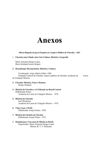 Anexos
       Obras Disponíveis para Pesquisa no Arquivo Público de Uberaba - APU

1. Uberaba uma Cidade entre Sete Colinas- História e Geografia

   Maria Antonieta Borges Lopes,
   Maria Soledade Gomes Borges.

2. Desemboque Documentário. História e Cultura

       Coordenação: Jorge Alberto Nabut -1986
       Fundação Cultural de Uberaba, Arquivo público de Uberaba, Academia de   Letras
do Triângulo Mineiro.

3. Uberaba: História, Fatos e Homens
     Borges Sampaio

4. História de Uberaba e a Civilização no Brasil Central
   Hildebrando Pontes
      Academia de Letras do Triângulo Mineiro – 1970

5. História de Uberaba
      José Mendonça
      Academia de Letras do Triângulo Mineiro – 1974

6. Vida, Casos e Perfis
      Hildebrando Araujo Pontes - 1992

7. História do Futebol em Uberaba
      Hildebrando Araujo Pontes - 1972

8. Dominicanos: Cem anos de Missão no Brasil.
     Organização: Maria Antonieta Borges Lopes
                  Mônica M. T. V. Bichuette
 